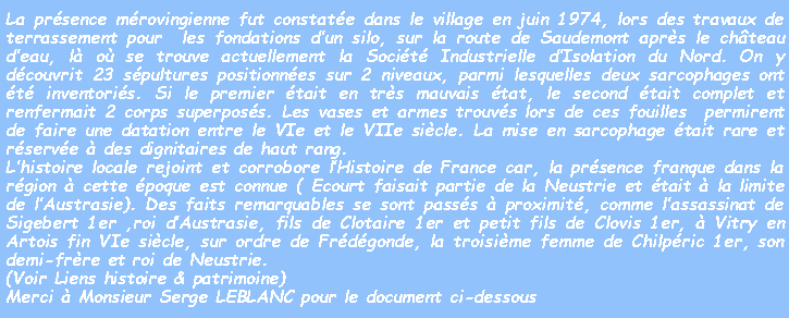 Zone de Texte: La présence mérovingienne fut constatée dans le village en juin 1974, lors des travaux de terrassement pour  les fondations d’un silo, sur la route de Saudemont après le château d’eau, là où se trouve actuellement la Société Industrielle d’Isolation du Nord. On y découvrit 23 sépultures positionnées sur 2 niveaux, parmi lesquelles deux sarcophages ont été inventoriés. Si le premier était en très mauvais état, le second était complet et renfermait 2 corps superposés. Les vases et armes trouvés lors de ces fouilles  permirent de faire une datation entre le VIe et le VIIe siècle. La mise en sarcophage était rare et réservée à des dignitaires de haut rang. 
L’histoire locale rejoint et corrobore l’Histoire de France car, la présence franque dans la région à cette époque est connue ( Ecourt faisait partie de la Neustrie et était à la limite de l’Austrasie). Des faits remarquables se sont passés à proximité, comme l’assassinat de Sigebert 1er ,roi d’Austrasie, fils de Clotaire 1er et petit fils de Clovis 1er, à Vitry en Artois fin VIe siècle, sur ordre de Frédégonde, la troisième femme de Chilpéric 1er, son demi-frère et roi de Neustrie.
(Voir Liens histoire & patrimoine)
Merci à Monsieur Serge LEBLANC pour le document ci-dessous
