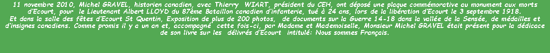 Zone de Texte: 11 novembre 2010, Michel GRAVEL, historien canadien, avec Thierry  WIART, président du CEH, ont déposé une plaque commémorative au monument aux morts d’Ecourt, pour  le Lieutenant Albert LLOYD du 87ème Bataillon canadien d’infanterie, tué à 24 ans, lors de la libération d’Ecourt le 3 septembre 1918.
Et dans la salle des fêtes d’Ecourt St Quentin, Exposition de plus de 200 photos,  de documents sur la Guerre 14-18 dans la vallée de la Sensée, de médailles et d’insignes canadiens. Comme promis il y a un an et, accompagné  cette fois-ci, par Madame et Mademoiselle, Monsieur Michel GRAVEL était présent pour la dédicace de son livre sur les  délivrés d’Ecourt  intitulé: Nous sommes Français. 
