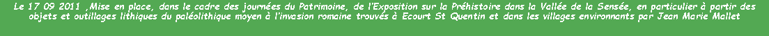 Zone de Texte: Le 17 09 2011 ,Mise en place, dans le cadre des journées du Patrimoine, de l’Exposition sur la Préhistoire dans la Vallée de la Sensée, en particulier à partir des objets et outillages lithiques du paléolithique moyen à l’invasion romaine trouvés à Ecourt St Quentin et dans les villages environnants par Jean Marie Mallet
