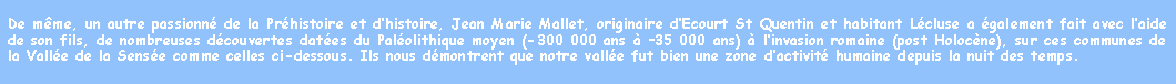 Zone de Texte: De mme, un autre passionn de la Prhistoire et dhistoire, Jean Marie Mallet, originaire dEcourt St Quentin et habitant Lcluse a galement fait avec laide de son fils, de nombreuses dcouvertes dates du Palolithique moyen (-300 000 ans  35 000 ans)  linvasion romaine (post Holocne), sur ces communes de la Valle de la Sense comme celles ci-dessous. Ils nous dmontrent que notre valle fut bien une zone dactivit humaine depuis la nuit des temps.