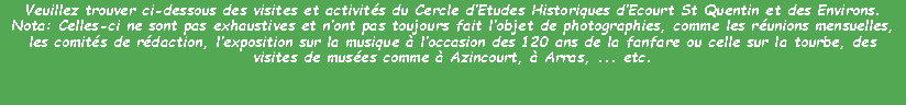 Zone de Texte: Veuillez trouver ci-dessous des visites et activités du Cercle d’Etudes Historiques d’Ecourt St Quentin et des Environs.
Nota: Celles-ci ne sont pas exhaustives et n’ont pas toujours fait l’objet de photographies, comme les réunions mensuelles, les comités de rédaction, l’exposition sur la musique à l’occasion des 120 ans de la fanfare ou celle sur la tourbe, des visites de musées comme à Azincourt, à Arras, ... etc.


